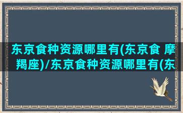 东京食种资源哪里有(东京食 摩羯座)/东京食种资源哪里有(东京食 摩羯座)-我的网站